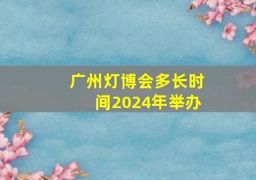 广州灯博会多长时间2024年举办