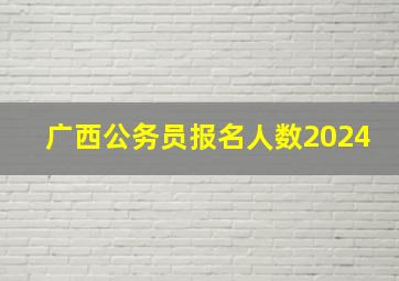 广西公务员报名人数2024