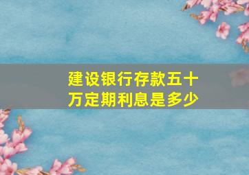 建设银行存款五十万定期利息是多少