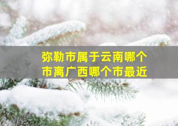 弥勒市属于云南哪个市离广西哪个市最近