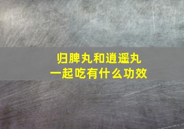 归脾丸和逍遥丸一起吃有什么功效