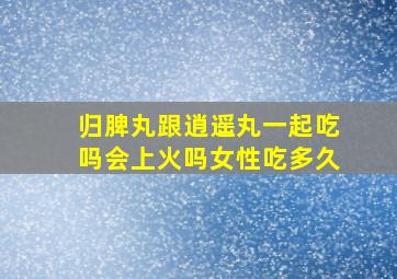 归脾丸跟逍遥丸一起吃吗会上火吗女性吃多久