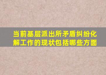 当前基层派出所矛盾纠纷化解工作的现状包括哪些方面