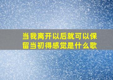 当我离开以后就可以保留当初得感觉是什么歌