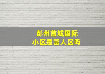 彭州首城国际小区是富人区吗