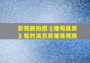 影视剧拍摄《缅甸赢救》临时演员吴继强视频