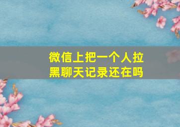 微信上把一个人拉黑聊天记录还在吗