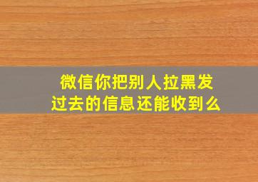 微信你把别人拉黑发过去的信息还能收到么