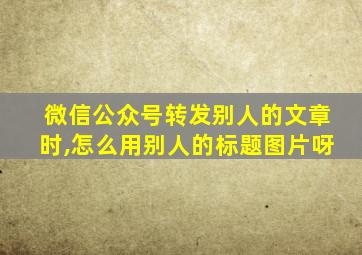 微信公众号转发别人的文章时,怎么用别人的标题图片呀