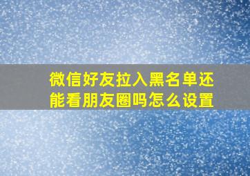 微信好友拉入黑名单还能看朋友圈吗怎么设置