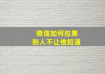 微信如何拉黑别人不让他知道