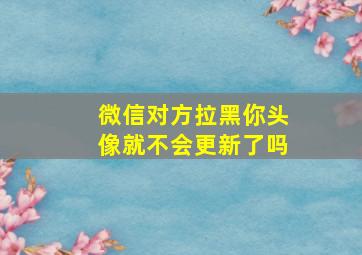 微信对方拉黑你头像就不会更新了吗