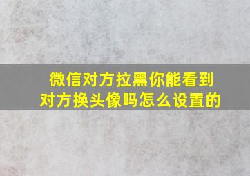 微信对方拉黑你能看到对方换头像吗怎么设置的