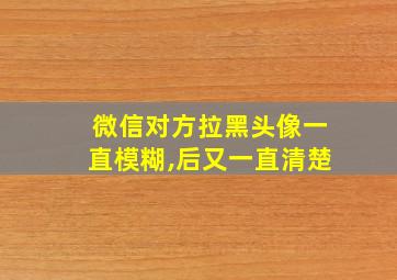 微信对方拉黑头像一直模糊,后又一直清楚