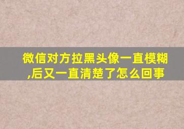 微信对方拉黑头像一直模糊,后又一直清楚了怎么回事