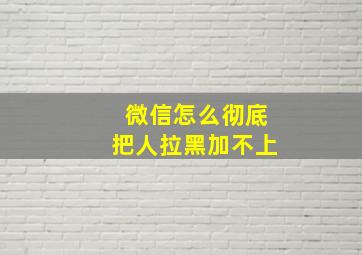 微信怎么彻底把人拉黑加不上