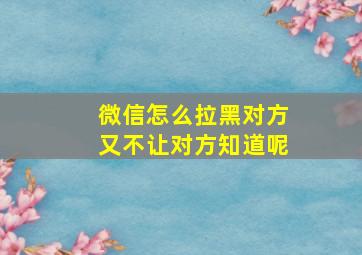 微信怎么拉黑对方又不让对方知道呢