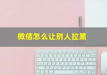 微信怎么让别人拉黑