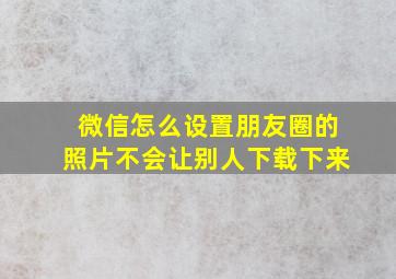 微信怎么设置朋友圈的照片不会让别人下载下来