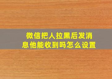 微信把人拉黑后发消息他能收到吗怎么设置