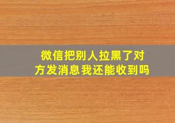 微信把别人拉黑了对方发消息我还能收到吗