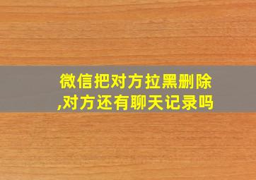 微信把对方拉黑删除,对方还有聊天记录吗