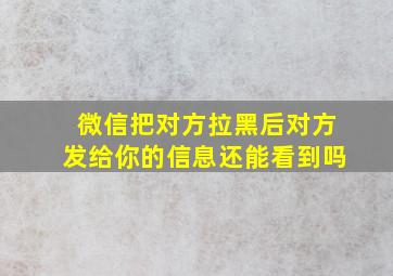 微信把对方拉黑后对方发给你的信息还能看到吗