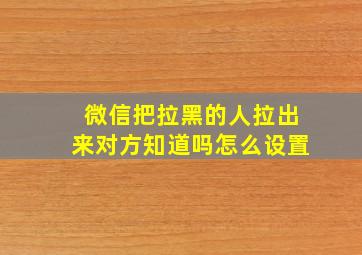 微信把拉黑的人拉出来对方知道吗怎么设置