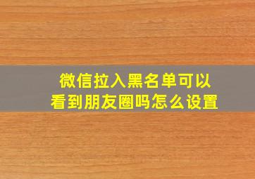 微信拉入黑名单可以看到朋友圈吗怎么设置