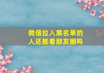 微信拉入黑名单的人还能看朋友圈吗