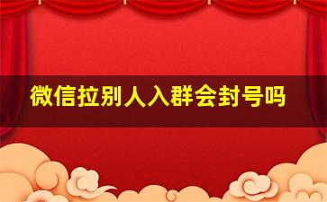 微信拉别人入群会封号吗