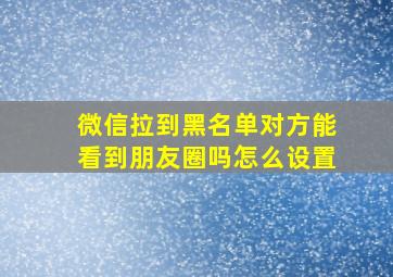 微信拉到黑名单对方能看到朋友圈吗怎么设置