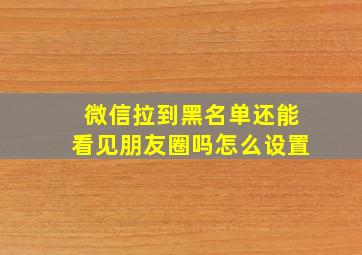 微信拉到黑名单还能看见朋友圈吗怎么设置