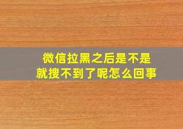 微信拉黑之后是不是就搜不到了呢怎么回事