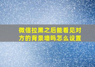 微信拉黑之后能看见对方的背景墙吗怎么设置