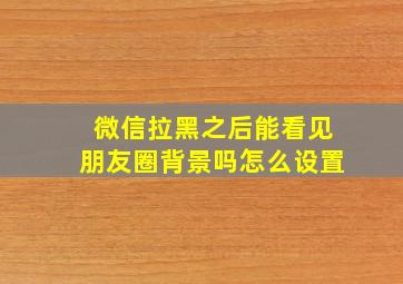 微信拉黑之后能看见朋友圈背景吗怎么设置