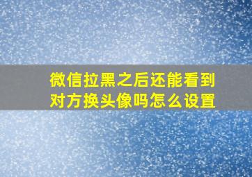 微信拉黑之后还能看到对方换头像吗怎么设置