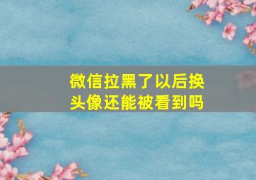 微信拉黑了以后换头像还能被看到吗