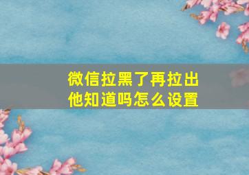 微信拉黑了再拉出他知道吗怎么设置