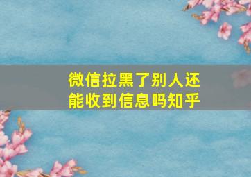 微信拉黑了别人还能收到信息吗知乎