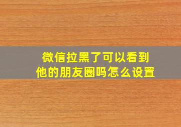 微信拉黑了可以看到他的朋友圈吗怎么设置