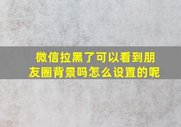 微信拉黑了可以看到朋友圈背景吗怎么设置的呢