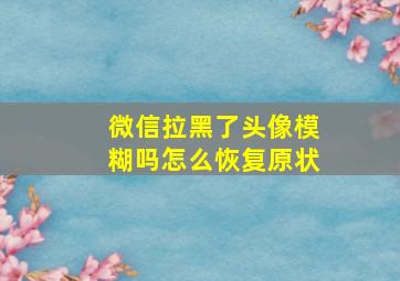 微信拉黑了头像模糊吗怎么恢复原状