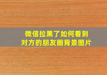 微信拉黑了如何看到对方的朋友圈背景图片