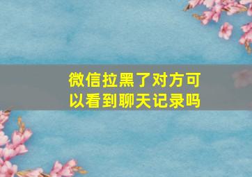 微信拉黑了对方可以看到聊天记录吗