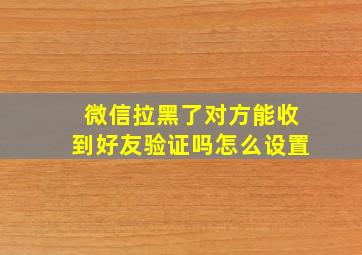 微信拉黑了对方能收到好友验证吗怎么设置