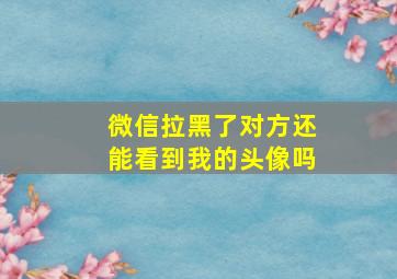 微信拉黑了对方还能看到我的头像吗