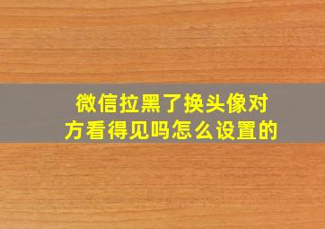 微信拉黑了换头像对方看得见吗怎么设置的