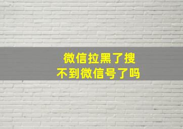 微信拉黑了搜不到微信号了吗