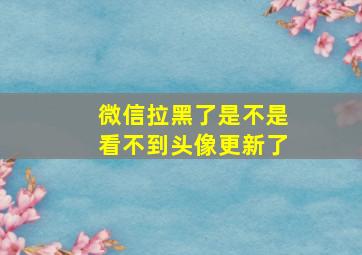 微信拉黑了是不是看不到头像更新了